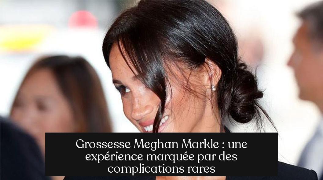 Grossesse Meghan Markle : une expérience marquée par des complications rares