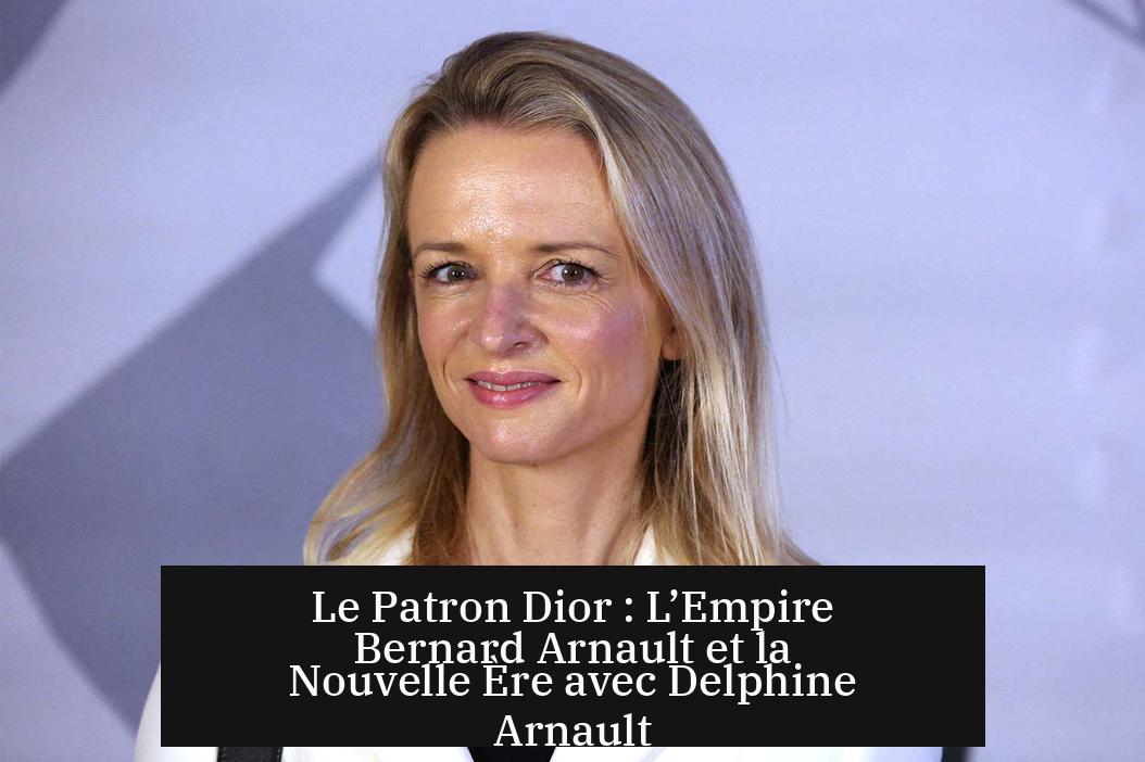 Le Patron Dior : L’Empire Bernard Arnault et la Nouvelle Ère avec Delphine Arnault