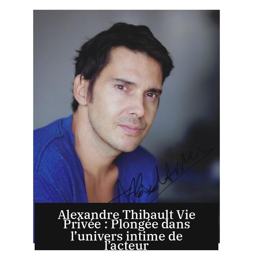 Alexandre Thibault Vie Privée : Plongée dans l’univers intime de l’acteur