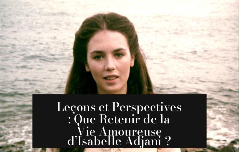 Leçons et Perspectives : Que Retenir de la Vie Amoureuse d’Isabelle Adjani ?