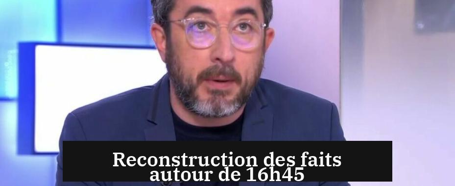 Reconstruction des faits autour de 16h45