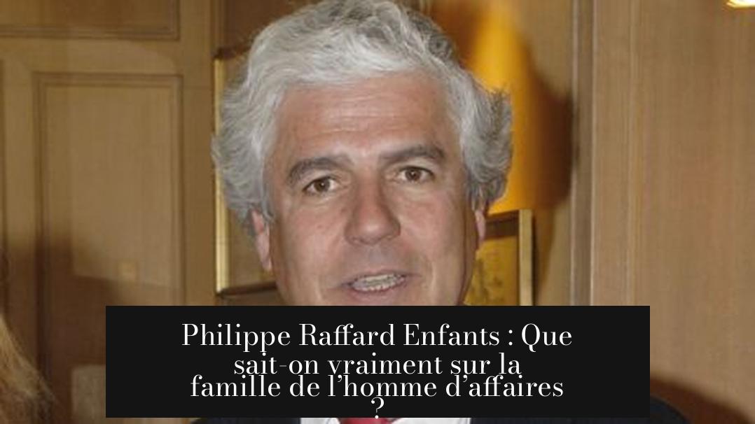 Philippe Raffard Enfants : Que sait-on vraiment sur la famille de l’homme d’affaires ?