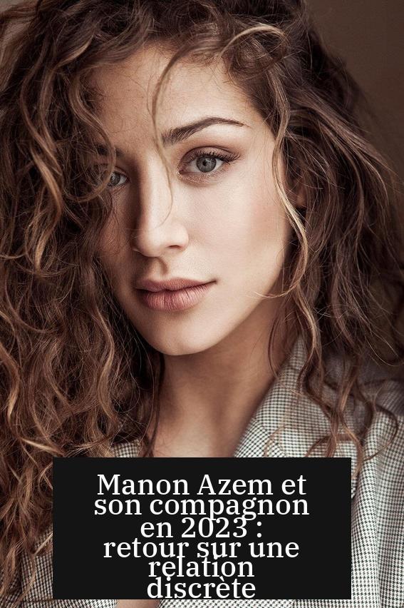 Manon Azem et son compagnon en 2023 : retour sur une relation discrète
