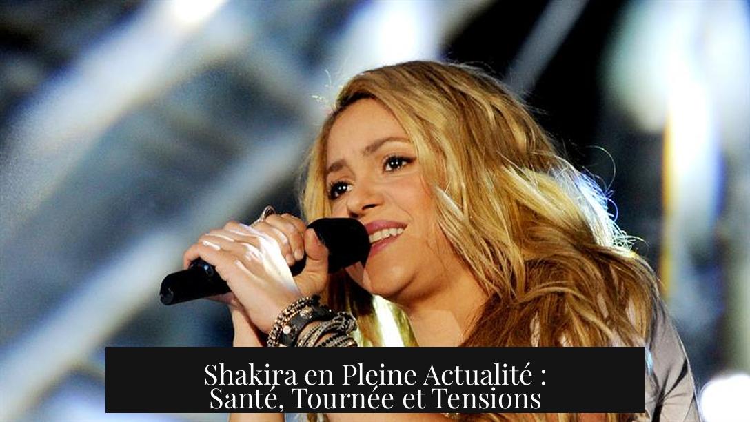 Shakira en Pleine Actualité : Santé, Tournée et Tensions