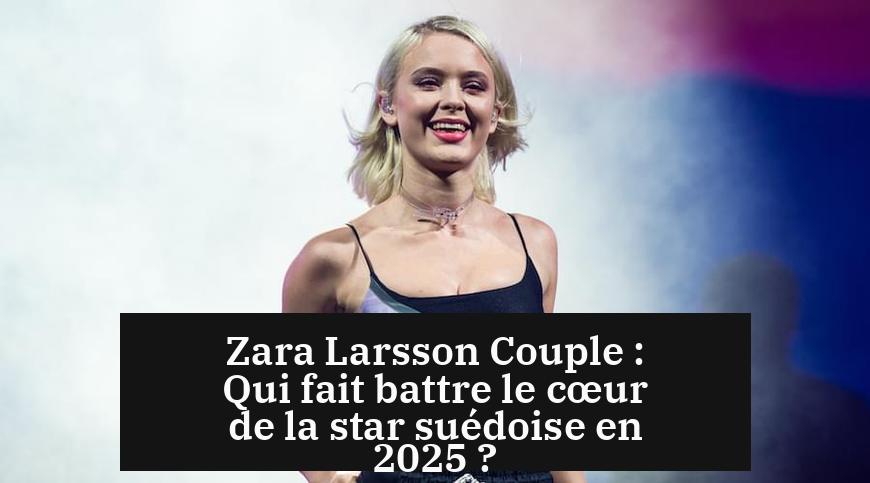 Zara Larsson Couple : Qui fait battre le cœur de la star suédoise en 2025 ?