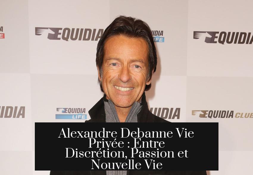 Alexandre Debanne Vie Privée : Entre Discrétion, Passion et Nouvelle Vie
